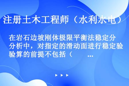 在岩石边坡刚体极限平衡法稳定分析中，对指定的滑动面进行稳定验算的前提不包括（　　）。