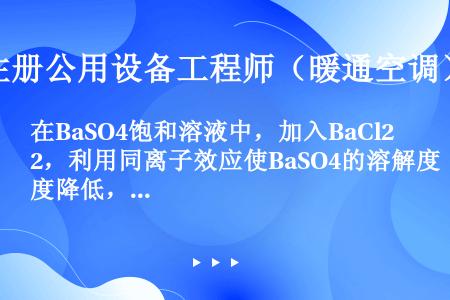 在BaSO4饱和溶液中，加入BaCl2，利用同离子效应使BaSO4的溶解度降低，体系中c的变化是（　...