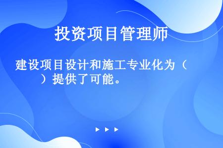 建设项目设计和施工专业化为（　　）提供了可能。