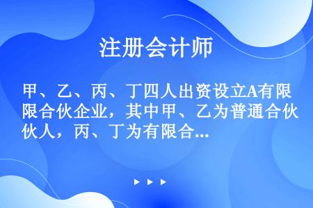 甲、乙、丙、丁四人出资设立A有限合伙企业，其中甲、乙为普通合伙人，丙、丁为有限合伙人。合伙企业存续期...