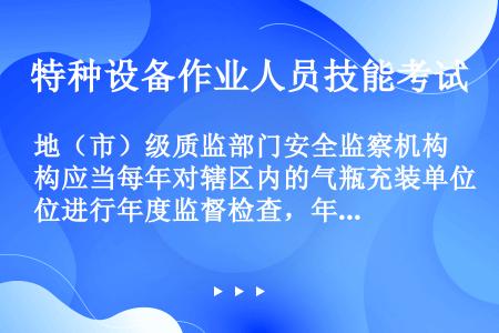 地（市）级质监部门安全监察机构应当每年对辖区内的气瓶充装单位进行年度监督检查，年度监督检查的内容包括...