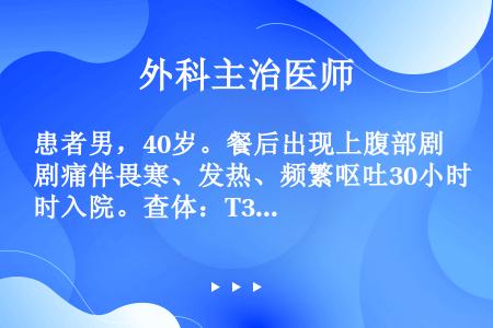 患者男，40岁。餐后出现上腹部剧痛伴畏寒、发热、频繁呕吐30小时入院。查体：T39℃，P120次/分...