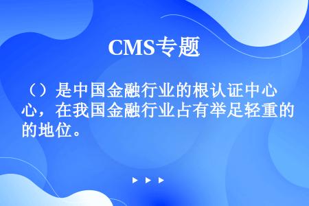 （）是中国金融行业的根认证中心，在我国金融行业占有举足轻重的地位。