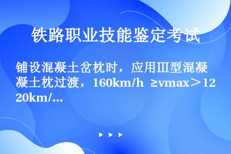 铺设混凝土岔枕时，应用Ⅲ型混凝土枕过渡，160km/h ≥vmax＞120km/h时，道岔直向两端过...