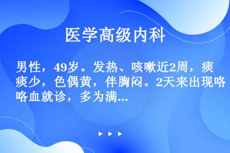 男性，49岁。发热、咳嗽近2周，痰少，色偶黄，伴胸闷。2天来出现咯血就诊，多为满口鲜血每日约50ml...