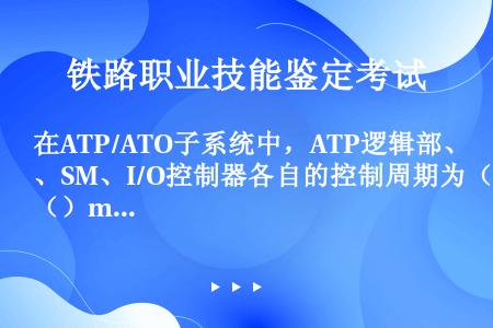 在ATP/ATO子系统中，ATP逻辑部、SM、I/O控制器各自的控制周期为（）msec。