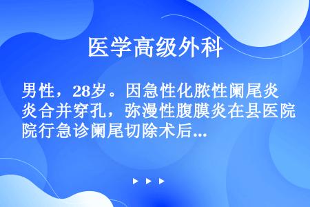 男性，28岁。因急性化脓性阑尾炎合并穿孔，弥漫性腹膜炎在县医院行急诊阑尾切除术后，自行要求转院，于术...