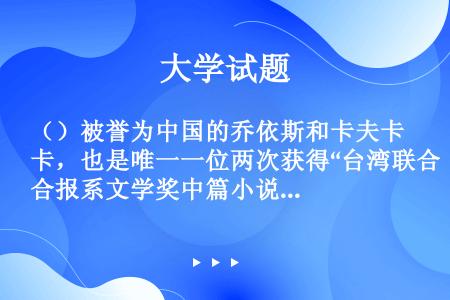 （）被誉为中国的乔依斯和卡夫卡，也是唯一一位两次获得“台湾联合报系文学奖中篇小说大奖”的中国大陆作家...