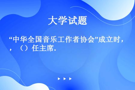 “中华全国音乐工作者协会”成立时，（）任主席.