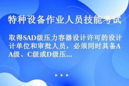 取得SAD级压力容器设计许可的设计单位和审批人员，必须同时具备A级、C级或D级压力容器设计许可和设计...