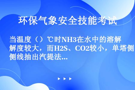 当温度（）℃时NH3在水中的溶解度较大，而H2S、CO2较小，单塔侧线抽出汽提法正是利用这一特性完成...