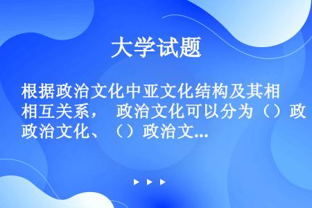 根据政治文化中亚文化结构及其相互关系， 政治文化可以分为（）政治文化、（）政治文化和（）政治文化。