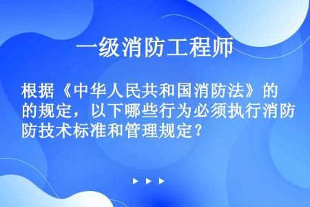 根据《中华人民共和国消防法》的规定，以下哪些行为必须执行消防技术标准和管理规定？