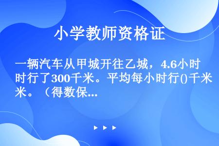 一辆汽车从甲城开往乙城，4.6小时行了300千米。平均每小时行()千米。（得数保留两位小数）