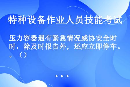 压力容器遇有紧急情况威协安全时，除及时报告外；还应立即停车。（）