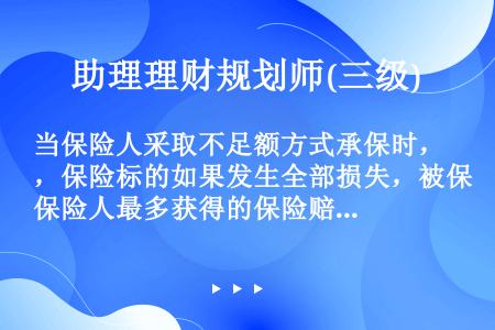 当保险人采取不足额方式承保时，保险标的如果发生全部损失，被保险人最多获得的保险赔偿额等于（）。