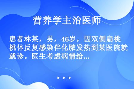 患者林某，男，46岁，因双侧扁桃体反复感染伴化脓发热到某医院就诊。医生考虑病情给他开了价格昂贵的新型...