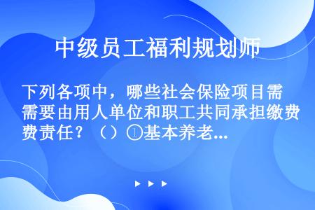 下列各项中，哪些社会保险项目需要由用人单位和职工共同承担缴费责任？（）①基本养老保险②基本医疗保险③...