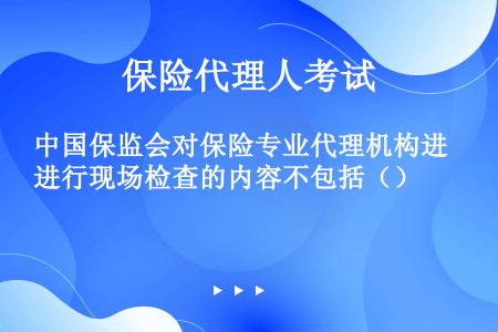 中国保监会对保险专业代理机构进行现场检查的内容不包括（）