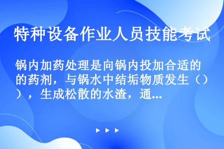 锅内加药处理是向锅内投加合适的药剂，与锅水中结垢物质发生（），生成松散的水渣，通过锅炉排污，达到防止...