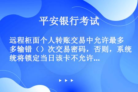 远程柜面个人转账交易中允许最多输错（）次交易密码，否则，系统将锁定当日该卡不允许远程柜面渠道业务办理...