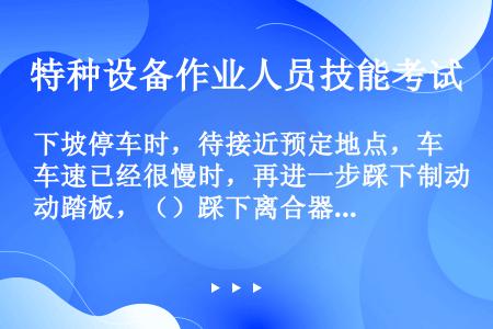 下坡停车时，待接近预定地点，车速已经很慢时，再进一步踩下制动踏板，（）踩下离合器踏板，将车停稳。