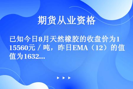 已知今日8月天然橡胶的收盘价为15560元／吨，昨日EMA（12）的值为16320，昨日EMA（26...