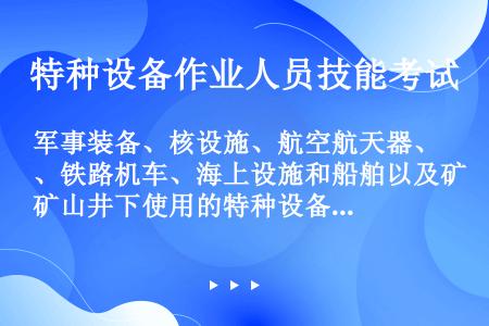 军事装备、核设施、航空航天器、铁路机车、海上设施和船舶以及矿山井下使用的特种设备、民用机场专用设备的...