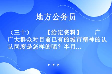 （三十）　　【给定资料】　　广大群众对目前已有的城市精神的认同度是怎样的呢？半月谈社情民意调查中心联...