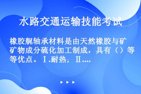 橡胶艉轴承材料是由天然橡胶与矿物成分硫化加工制成，具有（）等优点。Ⅰ.耐热；Ⅱ.耐油；Ⅲ.弹性好；Ⅳ...