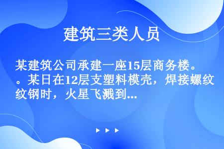 某建筑公司承建一座15层商务楼。某日在12层支塑料模壳，焊接螺纹钢时，火星飞溅到塑料模壳上后燃烧起火...