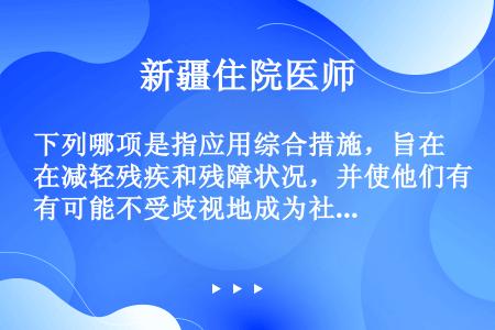 下列哪项是指应用综合措施，旨在减轻残疾和残障状况，并使他们有可能不受歧视地成为社会的整体（）