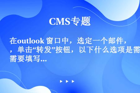 在outlook 窗口中，选定一个邮件，单击“转发”按钮，以下什么选项是需要填写的（）。