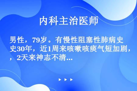 男性，79岁。有慢性阻塞性肺病史30年，近1周来咳嗽咳痰气短加剧，2天来神志不清，胡言乱语，动脉血气...