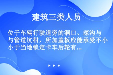 位于车辆行驶道旁的洞口、深沟与管道坑柑，所加盖板应能承受不小于当地锁定卡车后轮有效承载（）倍的荷载。