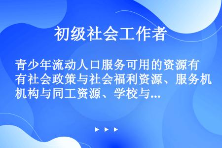 青少年流动人口服务可用的资源有社会政策与社会福利资源、服务机构与同工资源、学校与教师资源、（）、同辈...