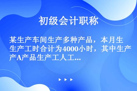 某生产车间生产多种产品，本月生产工时合计为4000小时，其中生产A产品生产工人工时为600小时，该车...