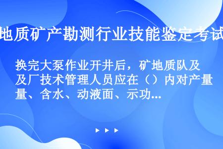 换完大泵作业开井后，矿地质队及厂技术管理人员应在（）内对产量、含水、动液面、示功图等资料进行全面落实...