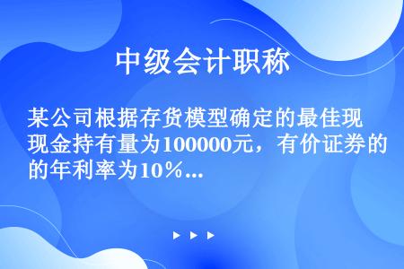 某公司根据存货模型确定的最佳现金持有量为100000元，有价证券的年利率为10％。在最佳现金持有量下...