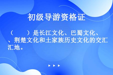（　　）是长江文化、巴蜀文化、荆楚文化和土家族历史文化的交汇地。