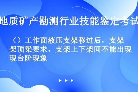 （）工作面液压支架移过后，支架顶梁要求，支架上下架间不能出现台阶现象