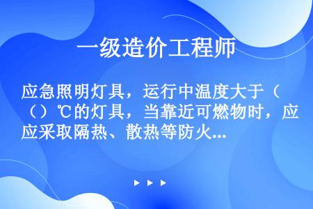 应急照明灯具，运行中温度大于（）℃的灯具，当靠近可燃物时，应采取隔热、散热等防火措施。