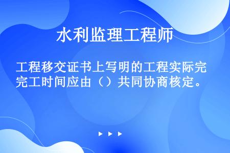 工程移交证书上写明的工程实际完工时间应由（）共同协商核定。