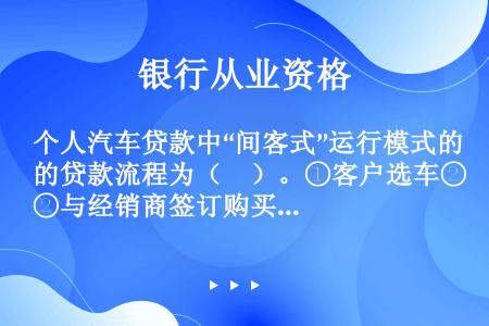 个人汽车贷款中“间客式”运行模式的贷款流程为（　）。①客户选车②与经销商签订购买合同③客户准备所需资...