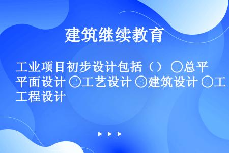 工业项目初步设计包括（） ①总平面设计 ②工艺设计 ③建筑设计 ④工程设计