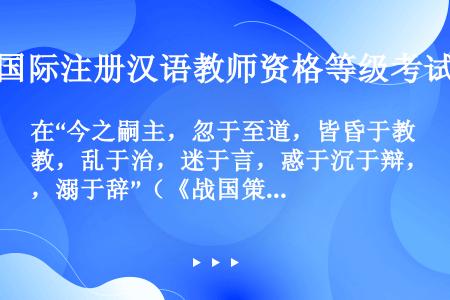 在“今之嗣主，忽于至道，皆昏于教，乱于治，迷于言，惑于沉于辩，溺于辞”（《战国策·秦策》）中，引进动...