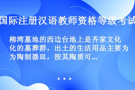 柳湾墓地的西边台地上是齐家文化的墓葬群，出土的生活用品主要为陶制器皿，按其陶质可分为____、___...