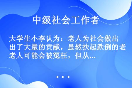 大学生小李认为：老人为社会做出了大量的贡献，虽然扶起跌倒的老人可能会被冤枉，但从尊重和爱护老人的角度...