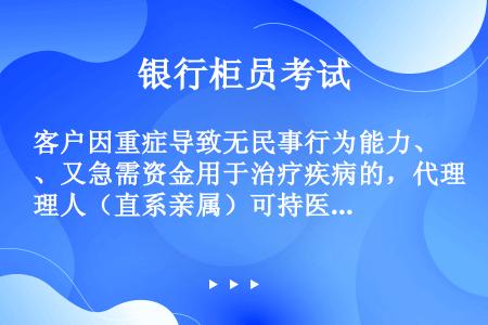 客户因重症导致无民事行为能力、又急需资金用于治疗疾病的，代理人（直系亲属）可持医院证明、直系亲属关系...