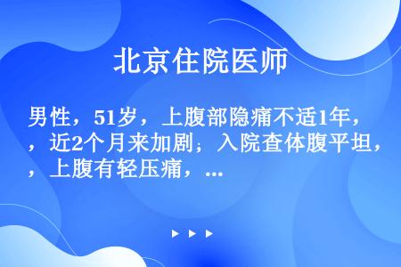 男性，51岁，上腹部隐痛不适1年，近2个月来加剧；入院查体腹平坦，上腹有轻压痛，未触及肿物，大便潜血...